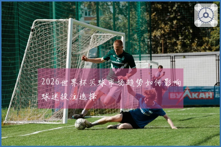 2026世界杯买球市场趋势如何影响球迷投注选择